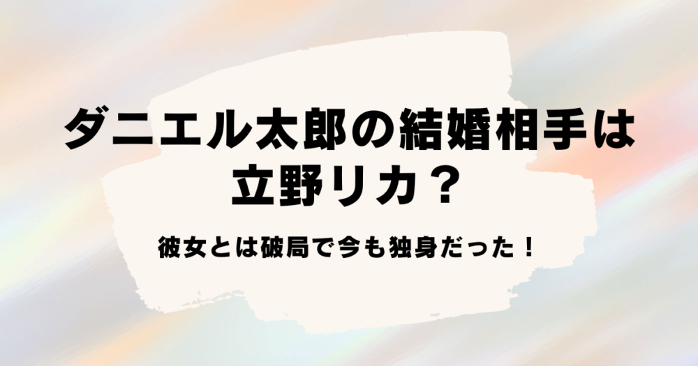 ダニエル太郎の結婚相手は立野リカ？彼女とは破局で今も独身だった！