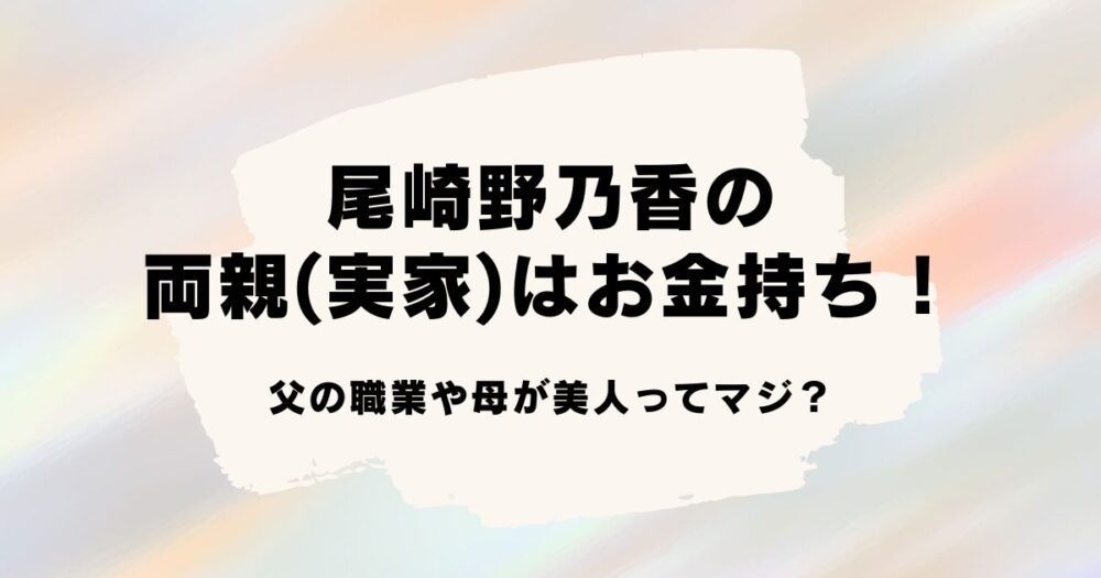 尾崎野乃香の両親(実家)はお金持ち！父の職業や母が美人ってマジ？