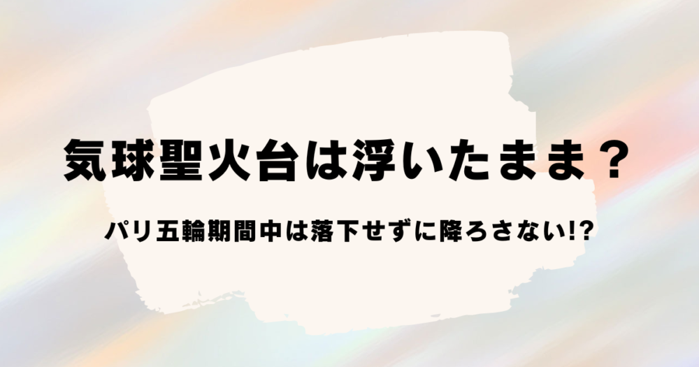 気球聖火台は浮いたまま？パリ五輪期間中は落下せずに降ろさない!?